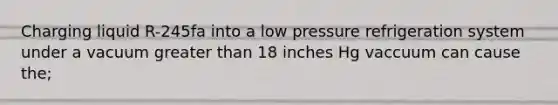 Charging liquid R-245fa into a low pressure refrigeration system under a vacuum greater than 18 inches Hg vaccuum can cause the;