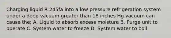 Charging liquid R-245fa into a low pressure refrigeration system under a deep vacuum greater than 18 inches Hg vacuum can cause the; A. Liquid to absorb excess moisture B. Purge unit to operate C. System water to freeze D. System water to boil