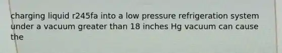 charging liquid r245fa into a low pressure refrigeration system under a vacuum greater than 18 inches Hg vacuum can cause the