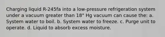 Charging liquid R-245fa into a low-pressure refrigeration system under a vacuum <a href='https://www.questionai.com/knowledge/ktgHnBD4o3-greater-than' class='anchor-knowledge'>greater than</a> 18" Hg vacuum can cause the: a. System water to boil. b. System water to freeze. c. Purge unit to operate. d. Liquid to absorb excess moisture.