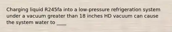 Charging liquid R245fa into a low-pressure refrigeration system under a vacuum greater than 18 inches HD vacuum can cause the system water to ____