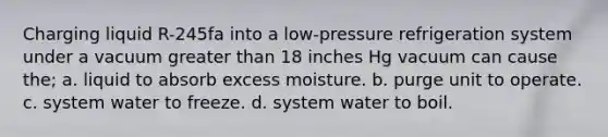 Charging liquid R-245fa into a low-pressure refrigeration system under a vacuum greater than 18 inches Hg vacuum can cause the; a. liquid to absorb excess moisture. b. purge unit to operate. c. system water to freeze. d. system water to boil.