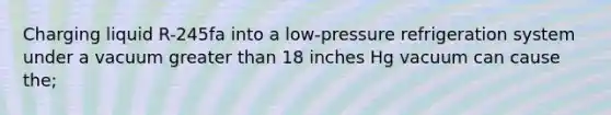 Charging liquid R-245fa into a low-pressure refrigeration system under a vacuum greater than 18 inches Hg vacuum can cause the;