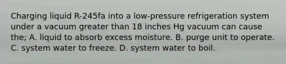 Charging liquid R-245fa into a low-pressure refrigeration system under a vacuum greater than 18 inches Hg vacuum can cause the; A. liquid to absorb excess moisture. B. purge unit to operate. C. system water to freeze. D. system water to boil.