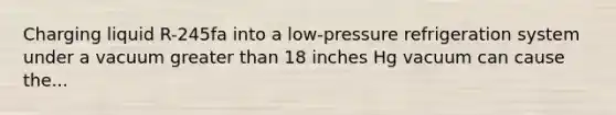 Charging liquid R-245fa into a low-pressure refrigeration system under a vacuum greater than 18 inches Hg vacuum can cause the...