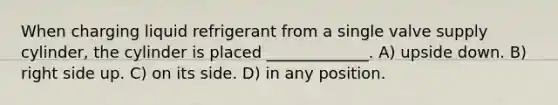 When charging liquid refrigerant from a single valve supply cylinder, the cylinder is placed _____________. A) upside down. B) right side up. C) on its side. D) in any position.