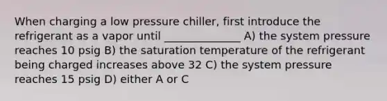 When charging a low pressure chiller, first introduce the refrigerant as a vapor until ______________ A) the system pressure reaches 10 psig B) the saturation temperature of the refrigerant being charged increases above 32 C) the system pressure reaches 15 psig D) either A or C