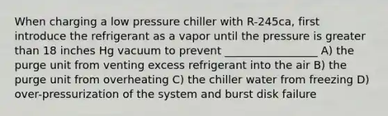 When charging a low pressure chiller with R-245ca, first introduce the refrigerant as a vapor until the pressure is greater than 18 inches Hg vacuum to prevent _________________ A) the purge unit from venting excess refrigerant into the air B) the purge unit from overheating C) the chiller water from freezing D) over-pressurization of the system and burst disk failure