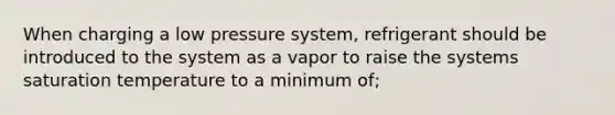 When charging a low pressure system, refrigerant should be introduced to the system as a vapor to raise the systems saturation temperature to a minimum of;