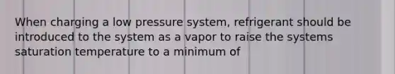 When charging a low pressure system, refrigerant should be introduced to the system as a vapor to raise the systems saturation temperature to a minimum of