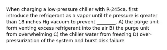 When charging a low-pressure chiller with R-245ca, first introduce the refrigerant as a vapor until the pressure is greater than 18 inches Hg vacuum to prevent ________. A) the purge unit form venting excess refrigerant into the air B) the purge unit from overwhelming C) the chiller water from freezing D) over-pressurization of the system and burst disk failure