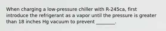 When charging a low-pressure chiller with R-245ca, first introduce the refrigerant as a vapor until the pressure is greater than 18 inches Hg vacuum to prevent ________.