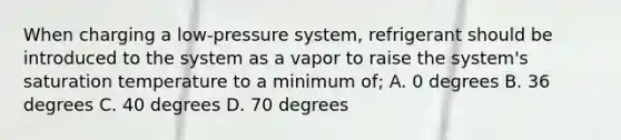 When charging a low-pressure system, refrigerant should be introduced to the system as a vapor to raise the system's saturation temperature to a minimum of; A. 0 degrees B. 36 degrees C. 40 degrees D. 70 degrees