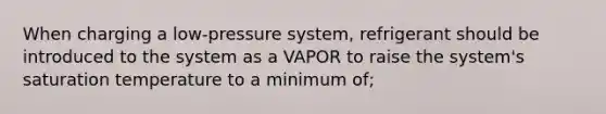 When charging a low-pressure system, refrigerant should be introduced to the system as a VAPOR to raise the system's saturation temperature to a minimum of;