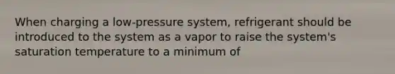 When charging a low-pressure system, refrigerant should be introduced to the system as a vapor to raise the system's saturation temperature to a minimum of