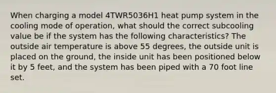 When charging a model 4TWR5036H1 heat pump system in the cooling mode of operation, what should the correct subcooling value be if the system has the following characteristics? The outside air temperature is above 55 degrees, the outside unit is placed on the ground, the inside unit has been positioned below it by 5 feet, and the system has been piped with a 70 foot line set.