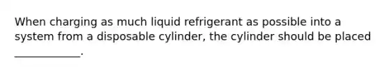 When charging as much liquid refrigerant as possible into a system from a disposable cylinder, the cylinder should be placed ____________.