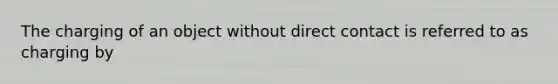 The charging of an object without direct contact is referred to as charging by