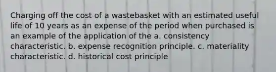 Charging off the cost of a wastebasket with an estimated useful life of 10 years as an expense of the period when purchased is an example of the application of the a. consistency characteristic. b. expense recognition principle. c. materiality characteristic. d. historical cost principle