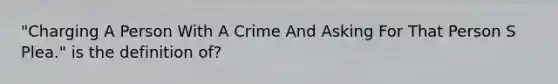 "Charging A Person With A Crime And Asking For That Person S Plea." is the definition of?