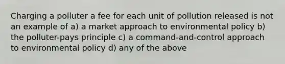 Charging a polluter a fee for each unit of pollution released is not an example of a) a market approach to environmental policy b) the polluter-pays principle c) a command-and-control approach to environmental policy d) any of the above