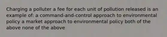 Charging a polluter a fee for each unit of pollution released is an example of: a command-and-control approach to environmental policy a market approach to environmental policy both of the above none of the above