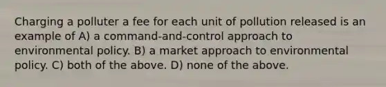 Charging a polluter a fee for each unit of pollution released is an example of A) a command-and-control approach to environmental policy. B) a market approach to environmental policy. C) both of the above. D) none of the above.