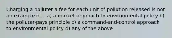 Charging a polluter a fee for each unit of pollution released is not an example of... a) a market approach to environmental policy b) the polluter-pays principle c) a command-and-control approach to environmental policy d) any of the above