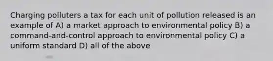 Charging polluters a tax for each unit of pollution released is an example of A) a market approach to environmental policy B) a command-and-control approach to environmental policy C) a uniform standard D) all of the above