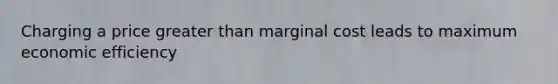 Charging a price greater than marginal cost leads to maximum economic efficiency