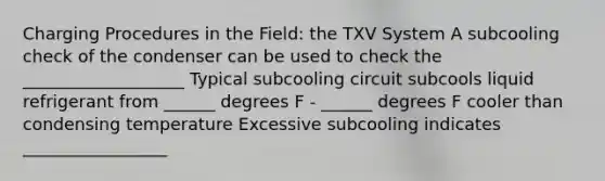 Charging Procedures in the Field: the TXV System A subcooling check of the condenser can be used to check the ___________________ Typical subcooling circuit subcools liquid refrigerant from ______ degrees F - ______ degrees F cooler than condensing temperature Excessive subcooling indicates _________________