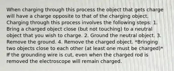 When charging through this process the object that gets charge will have a charge opposite to that of the charging object. Charging through this process involves the following steps: 1. Bring a charged object close (but not touching) to a neutral object that you wish to charge. 2. Ground the neutral object. 3. Remove the ground. 4. Remove the charged object. *Bringing two objects close to each other (at least one must be charged)* If the grounding wire is cut, even when the charged rod is removed the electroscope will remain charged.