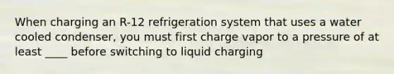 When charging an R-12 refrigeration system that uses a water cooled condenser, you must first charge vapor to a pressure of at least ____ before switching to liquid charging