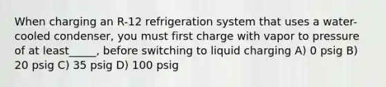 When charging an R-12 refrigeration system that uses a water- cooled condenser, you must first charge with vapor to pressure of at least_____, before switching to liquid charging A) 0 psig B) 20 psig C) 35 psig D) 100 psig