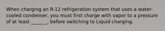 When charging an R-12 refrigeration system that uses a water-cooled condenser, you must first charge with vapor to a pressure of at least _______, before switching to Liquid charging.