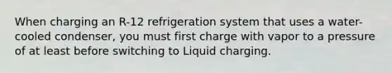 When charging an R-12 refrigeration system that uses a water-cooled condenser, you must first charge with vapor to a pressure of at least before switching to Liquid charging.