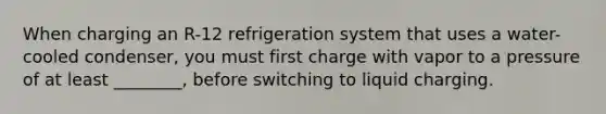 When charging an R-12 refrigeration system that uses a water-cooled condenser, you must first charge with vapor to a pressure of at least ________, before switching to liquid charging.