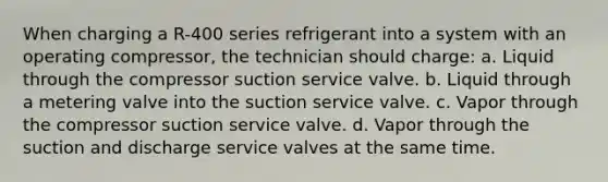 When charging a R-400 series refrigerant into a system with an operating compressor, the technician should charge: a. Liquid through the compressor suction service valve. b. Liquid through a metering valve into the suction service valve. c. Vapor through the compressor suction service valve. d. Vapor through the suction and discharge service valves at the same time.