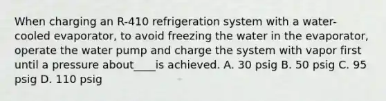 When charging an R-410 refrigeration system with a water-cooled evaporator, to avoid freezing the water in the evaporator, operate the water pump and charge the system with vapor first until a pressure about____is achieved. A. 30 psig B. 50 psig C. 95 psig D. 110 psig