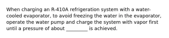 When charging an R-410A refrigeration system with a water-cooled evaporator, to avoid freezing the water in the evaporator, operate the water pump and charge the system with vapor first until a pressure of about _________ is achieved.