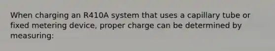 When charging an R410A system that uses a capillary tube or fixed metering device, proper charge can be determined by measuring: