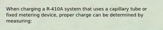 When charging a R-410A system that uses a capillary tube or fixed metering device, proper charge can be determined by measuring: