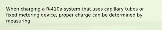 When charging a R-410a system that uses capillary tubes or fixed metering device, proper charge can be determined by measuring