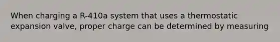 When charging a R-410a system that uses a thermostatic expansion valve, proper charge can be determined by measuring