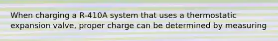 When charging a R-410A system that uses a thermostatic expansion valve, proper charge can be determined by measuring