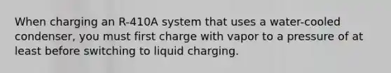 When charging an R-410A system that uses a water-cooled condenser, you must first charge with vapor to a pressure of at least before switching to liquid charging.