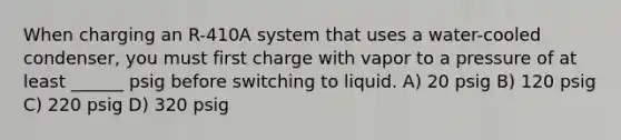 When charging an R-410A system that uses a water-cooled condenser, you must first charge with vapor to a pressure of at least ______ psig before switching to liquid. A) 20 psig B) 120 psig C) 220 psig D) 320 psig