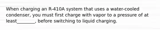 When charging an R-410A system that uses a water-cooled condenser, you must first charge with vapor to a pressure of at least________, before switching to liquid charging.