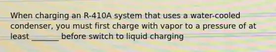 When charging an R-410A system that uses a water-cooled condenser, you must first charge with vapor to a pressure of at least _______ before switch to liquid charging