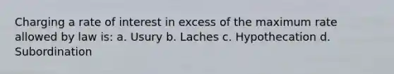 Charging a rate of interest in excess of the maximum rate allowed by law is: a. Usury b. Laches c. Hypothecation d. Subordination